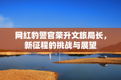 网红豹警官荣升文旅局长，新征程的挑战与展望