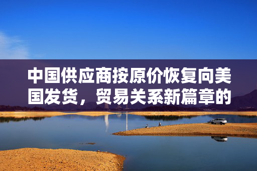 中国供应商按原价恢复向美国发货，贸易关系新篇章的开启