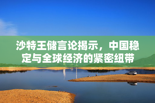 沙特王储言论揭示，中国稳定与全球经济的紧密纽带