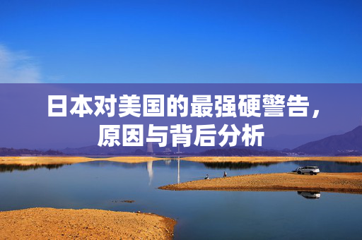日本对美国的最强硬警告，原因与背后分析