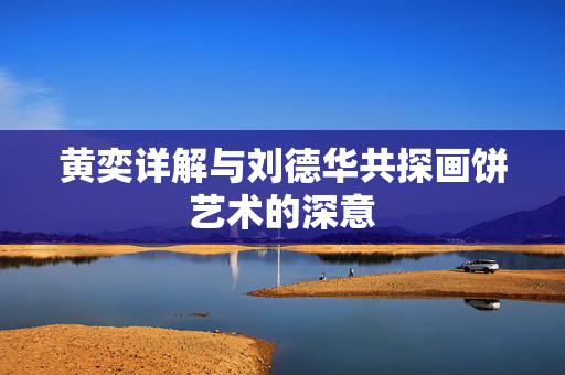黄奕详解与刘德华共探画饼艺术的深意