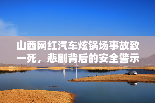 山西网红汽车炫锅场事故致一死，悲剧背后的安全警示
