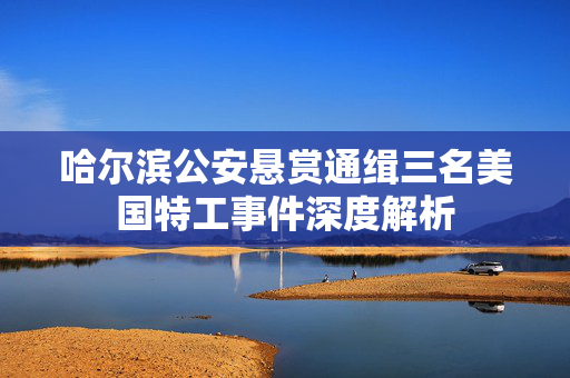 哈尔滨公安悬赏通缉三名美国特工事件深度解析