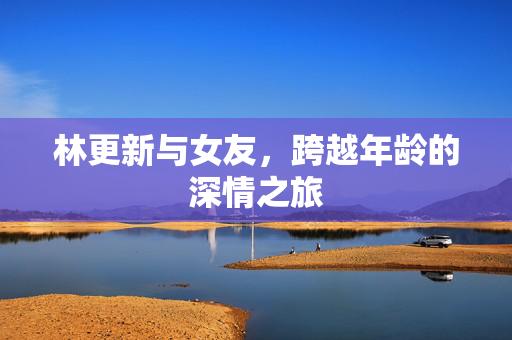 林更新与女友，跨越年龄的深情之旅