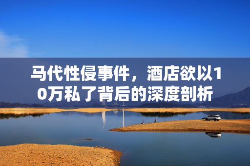 马代性侵事件，酒店欲以10万私了背后的深度剖析