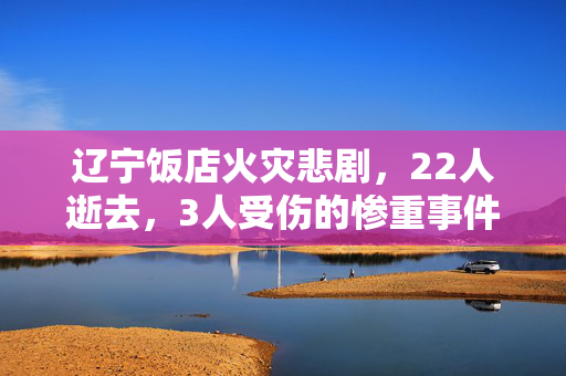 辽宁饭店火灾悲剧，22人逝去，3人受伤的惨重事件