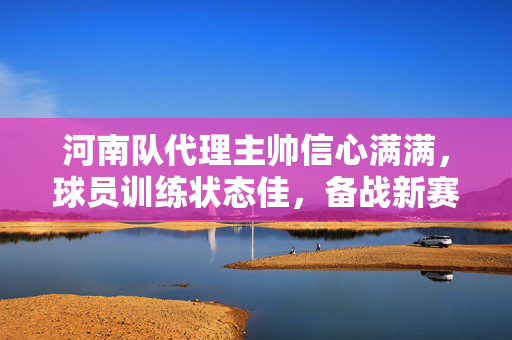河南队代理主帅信心满满，球员训练状态佳，备战新赛季的决心与期待