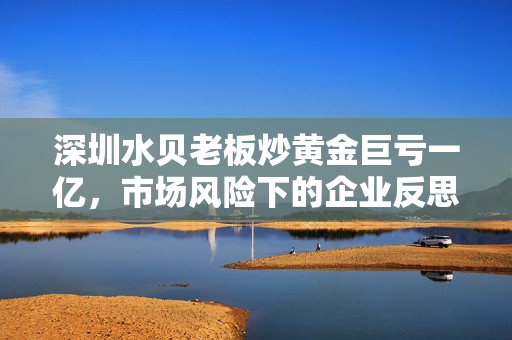 深圳水贝老板炒黄金巨亏一亿，市场风险下的企业反思与教训