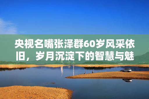央视名嘴张泽群60岁风采依旧，岁月沉淀下的智慧与魅力