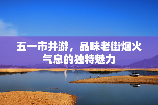 五一市井游，品味老街烟火气息的独特魅力