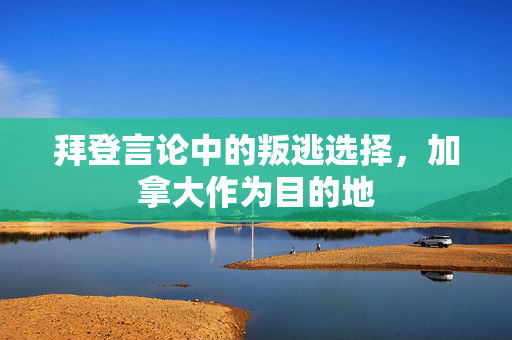 拜登言论中的叛逃选择，加拿大作为目的地