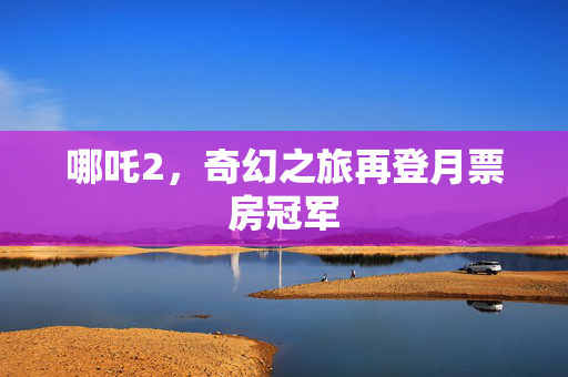 哪吒2，奇幻之旅再登月票房冠军