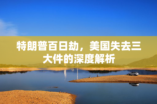 特朗普百日劫，美国失去三大件的深度解析