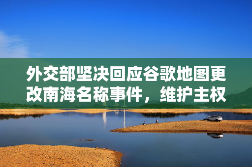外交部坚决回应谷歌地图更改南海名称事件，维护主权立场坚定不移