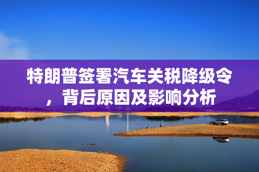 特朗普签署汽车关税降级令，背后原因及影响分析