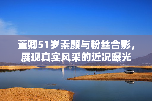 董卿51岁素颜与粉丝合影，展现真实风采的近况曝光