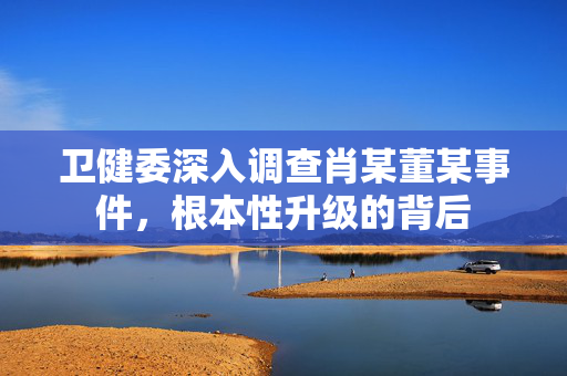 卫健委深入调查肖某董某事件，根本性升级的背后