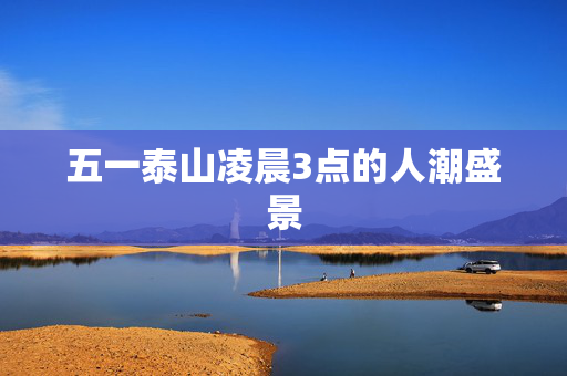 五一泰山凌晨3点的人潮盛景