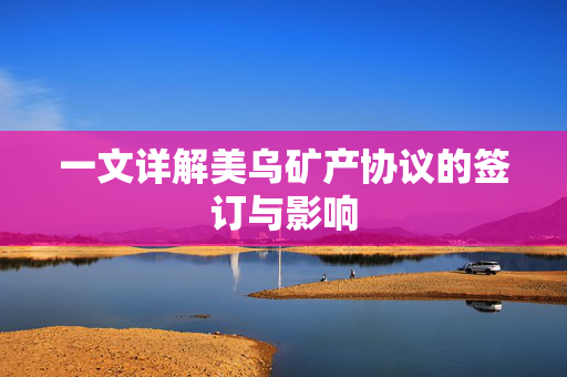 一文详解美乌矿产协议的签订与影响