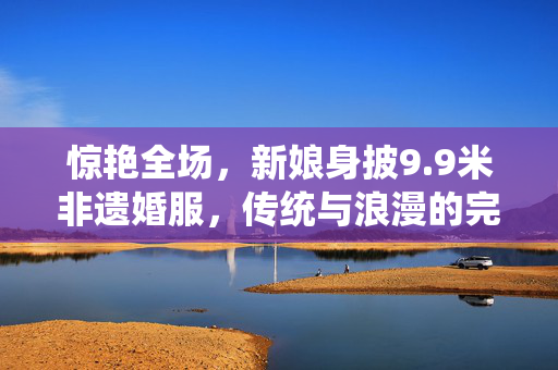 惊艳全场，新娘身披9.9米非遗婚服，传统与浪漫的完美融合