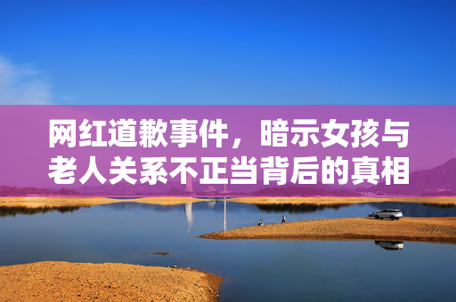 网红道歉事件，暗示女孩与老人关系不正当背后的真相揭示