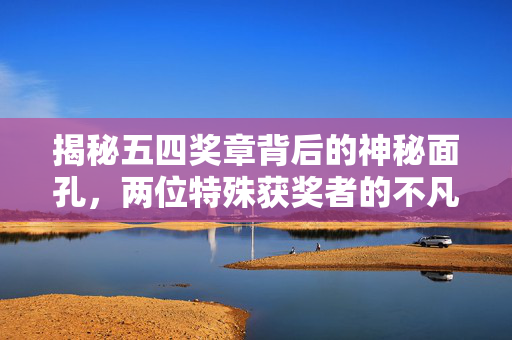 揭秘五四奖章背后的神秘面孔，两位特殊获奖者的不凡荣光