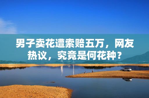 男子卖花遭索赔五万，网友热议，究竟是何花种？