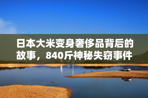 日本大米变身奢侈品背后的故事，840斤神秘失窃事件揭秘