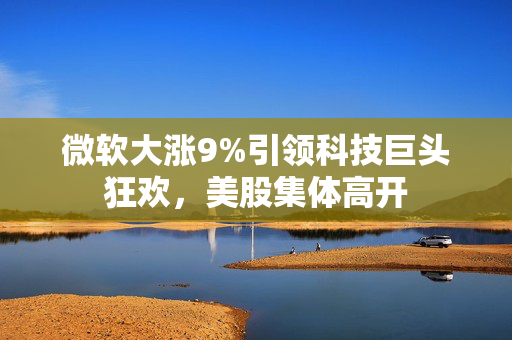 微软大涨9%引领科技巨头狂欢，美股集体高开