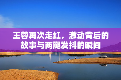 王蓉再次走红,激动背后的故事与两腿发抖的瞬间 王蓉再次走红,激动背后的故事与两腿发抖的瞬间