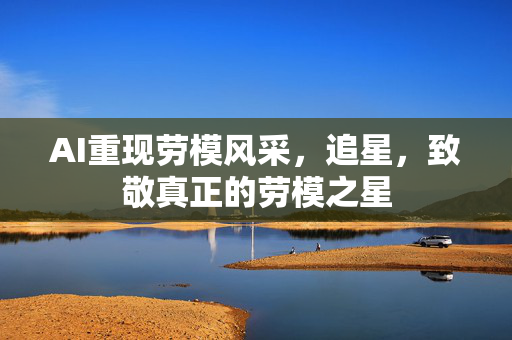 AI重现劳模风采，追星，致敬真正的劳模之星