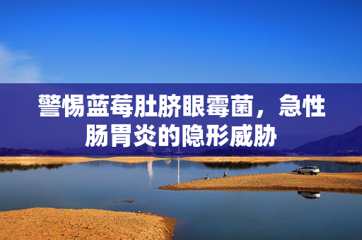 警惕蓝莓肚脐眼霉菌，急性肠胃炎的隐形威胁