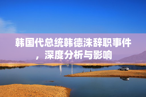 韩国代总统韩德洙辞职事件，深度分析与影响