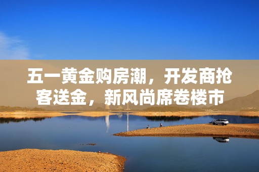 五一黄金购房潮，开发商抢客送金，新风尚席卷楼市
