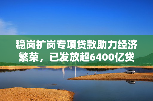 稳岗扩岗专项贷款助力经济繁荣，已发放超6400亿贷款助推发展