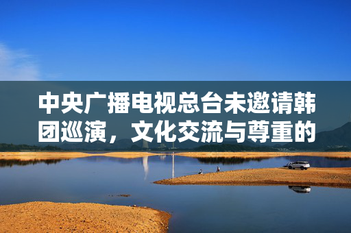 中央广播电视总台未邀请韩团巡演，文化交流与尊重的双重考量