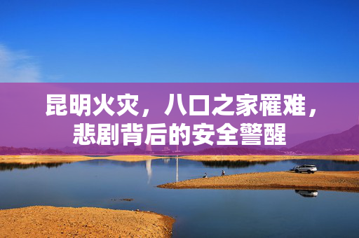 昆明火灾，八口之家罹难，悲剧背后的安全警醒