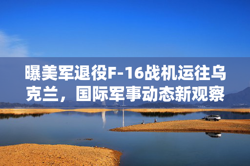 曝美军退役F-16战机运往乌克兰，国际军事动态新观察
