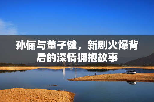 孙俪与董子健，新剧火爆背后的深情拥抱故事