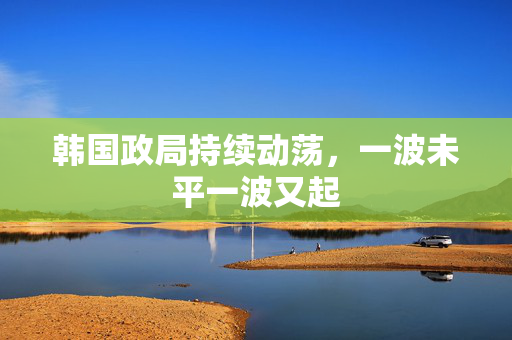 韩国政局持续动荡，一波未平一波又起