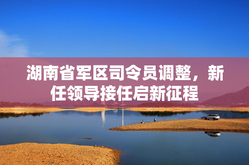 湖南省军区司令员调整，新任领导接任启新征程