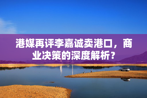 港媒再评李嘉诚卖港口，商业决策的深度解析？
