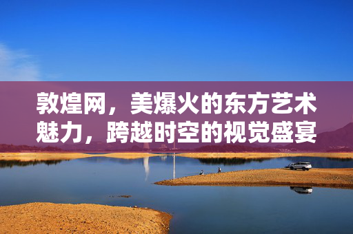 敦煌网，美爆火的东方艺术魅力，跨越时空的视觉盛宴