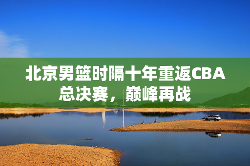北京男篮时隔十年重返CBA总决赛，巅峰再战