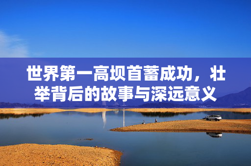 世界第一高坝首蓄成功，壮举背后的故事与深远意义