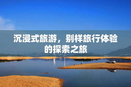 沉浸式旅游，别样旅行体验的探索之旅