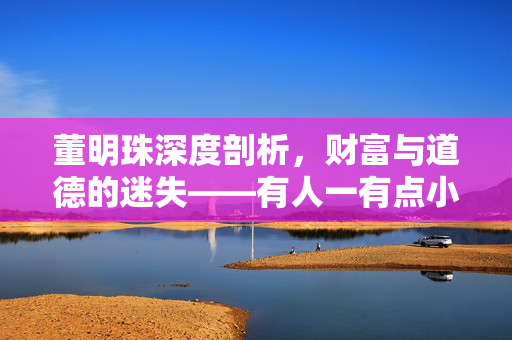 董明珠深度剖析，财富与道德的迷失——有人一有点小钱就搞小三小四现象的反思