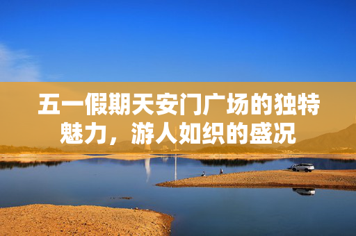 五一假期天安门广场的独特魅力，游人如织的盛况