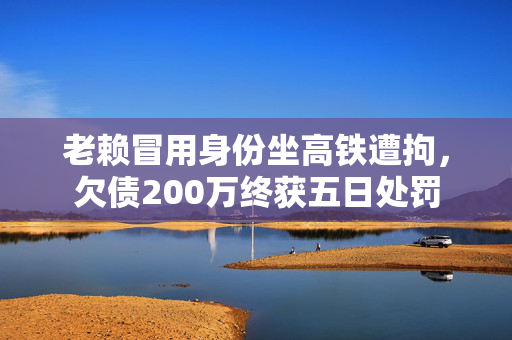 老赖冒用身份坐高铁遭拘，欠债200万终获五日处罚