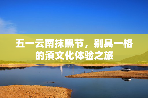 五一云南抹黑节，别具一格的滇文化体验之旅